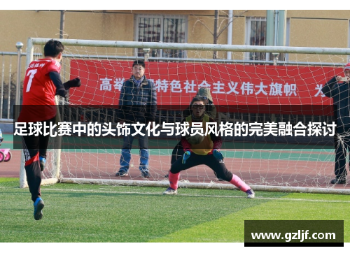 足球比赛中的头饰文化与球员风格的完美融合探讨
