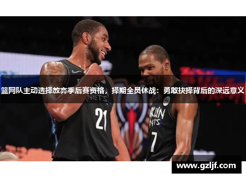篮网队主动选择放弃季后赛资格，择期全员休战：勇敢抉择背后的深远意义