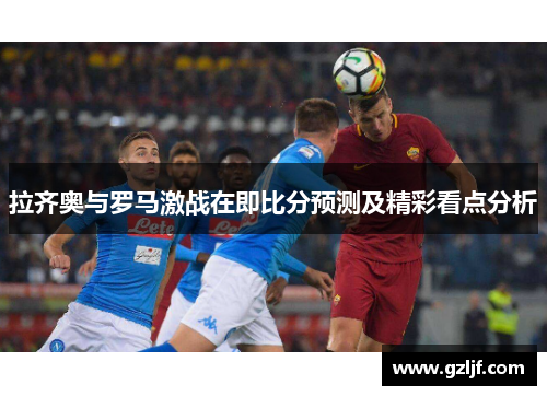 拉齐奥与罗马激战在即比分预测及精彩看点分析